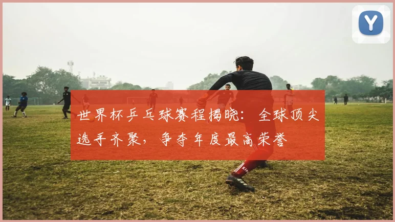世界杯乒乓球赛程揭晓：全球顶尖选手齐聚，争夺年度最高荣誉