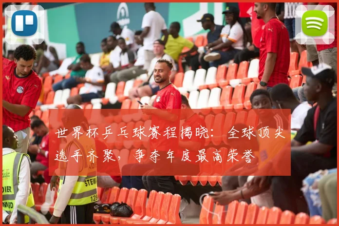 世界杯乒乓球赛程揭晓：全球顶尖选手齐聚，争夺年度最高荣誉