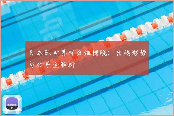 日本队世界杯分组揭晓：出线形势与对手全解析