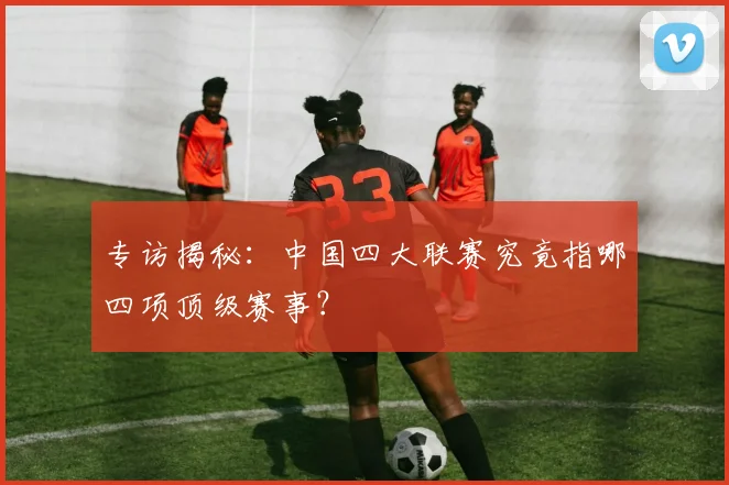 专访揭秘：中国四大联赛究竟指哪四项顶级赛事？